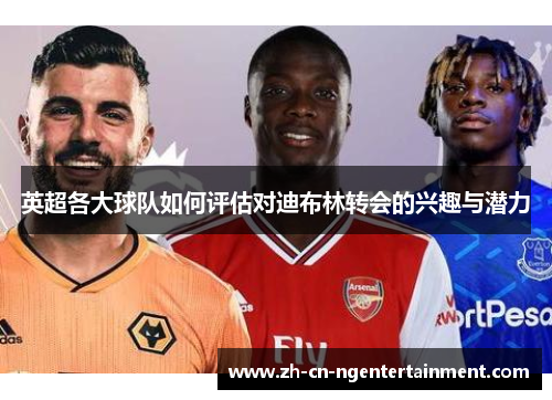 英超各大球队如何评估对迪布林转会的兴趣与潜力