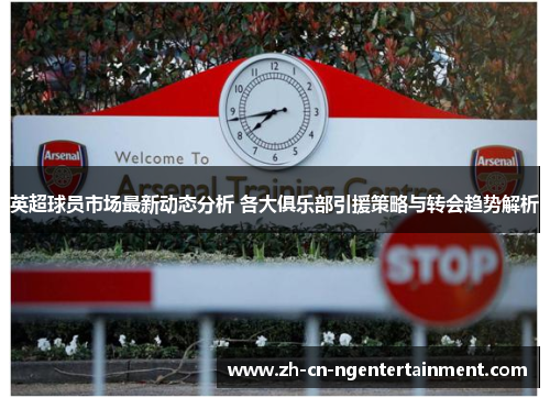 英超球员市场最新动态分析 各大俱乐部引援策略与转会趋势解析