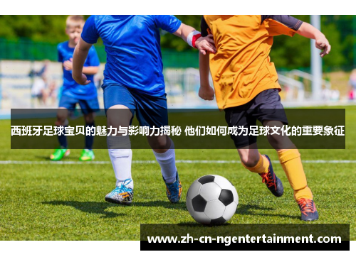 西班牙足球宝贝的魅力与影响力揭秘 他们如何成为足球文化的重要象征