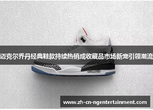 迈克尔乔丹经典鞋款持续热销成收藏品市场新宠引领潮流
