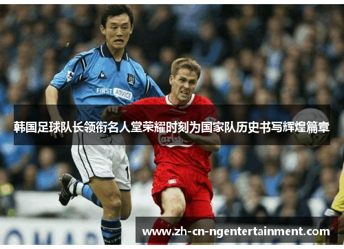 韩国足球队长领衔名人堂荣耀时刻为国家队历史书写辉煌篇章