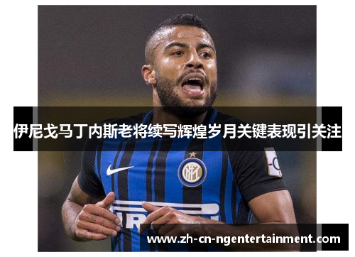 伊尼戈马丁内斯老将续写辉煌岁月关键表现引关注